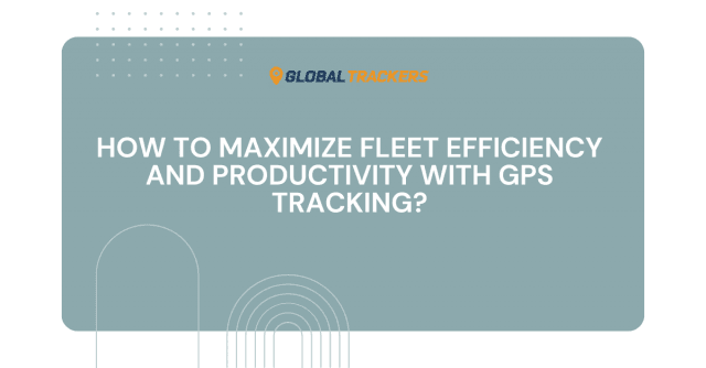 How to Maximize Fleet Efficiency and Productivity with GPS Tracking?
